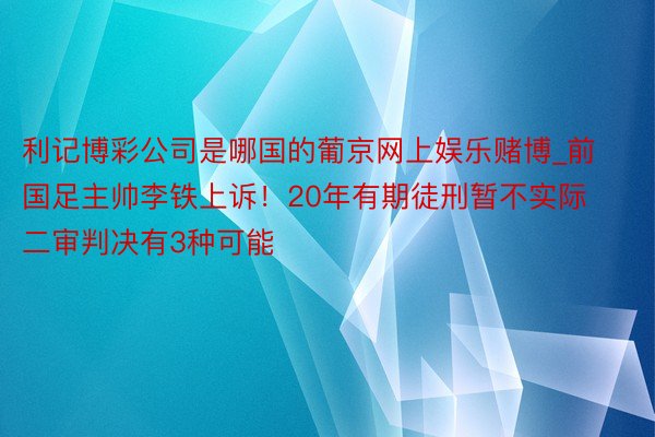 利记博彩公司是哪国的葡京网上娱乐赌博_前国足主帅李铁上诉！20年有期徒刑暂不实际 二审判决有3种可能