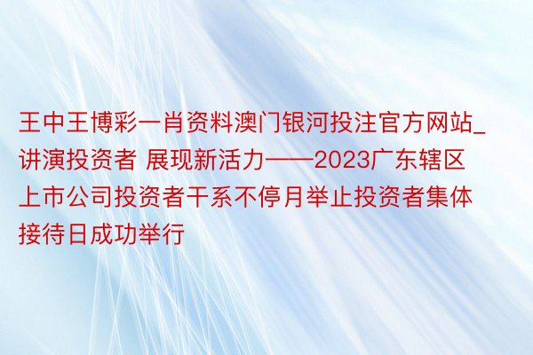 王中王博彩一肖资料澳门银河投注官方网站_讲演投资者 展现新活力——2023广东辖区上市公司投资者干系不停月举止投资者集体接待日成功举行