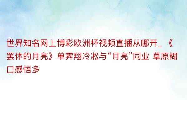 世界知名网上博彩欧洲杯视频直播从哪开_ 《罢休的月亮》单霁翔冷凇与“月亮”同业 草原糊口感悟多