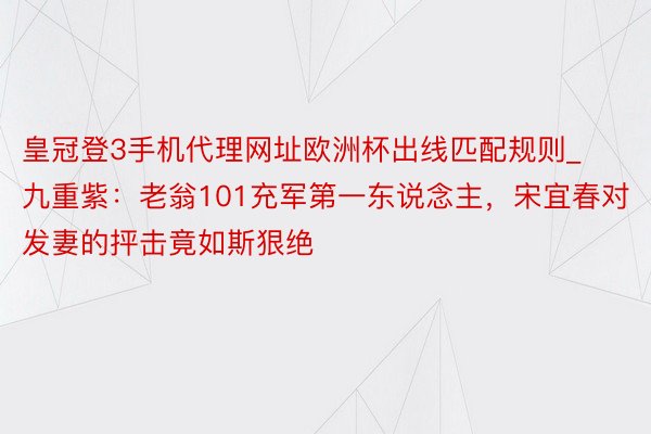 皇冠登3手机代理网址欧洲杯出线匹配规则_九重紫：老翁101充军第一东说念主，宋宜春对发妻的抨击竟如斯狠绝