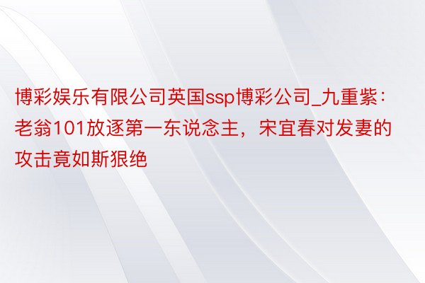 博彩娱乐有限公司英国ssp博彩公司_九重紫：老翁101放逐第一东说念主，宋宜春对发妻的攻击竟如斯狠绝