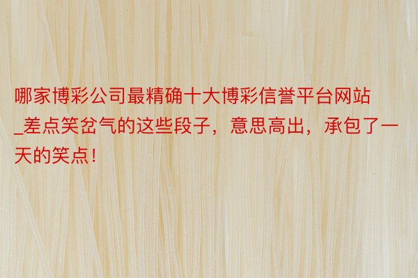 哪家博彩公司最精确十大博彩信誉平台网站_差点笑岔气的这些段子，意思高出，承包了一天的笑点！