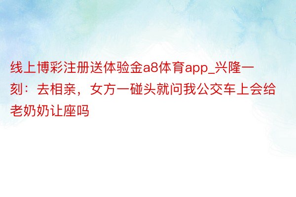 线上博彩注册送体验金a8体育app_兴隆一刻：去相亲，女方一碰头就问我公交车上会给老奶奶让座吗