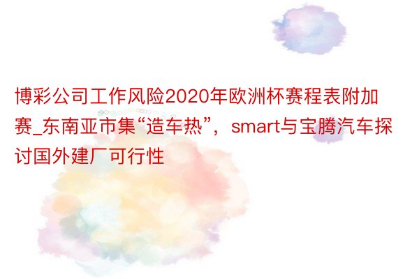 博彩公司工作风险2020年欧洲杯赛程表附加赛_东南亚市集“造车热”，smart与宝腾汽车探讨国外建厂可行性