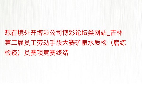 想在境外开博彩公司博彩论坛类网站_吉林第二届员工劳动手段大赛矿泉水质检（磨练检疫）员赛项竞赛终结