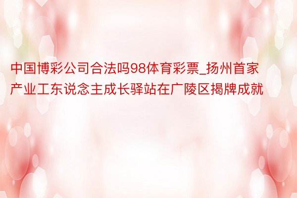 中国博彩公司合法吗98体育彩票_扬州首家产业工东说念主成长驿站在广陵区揭牌成就