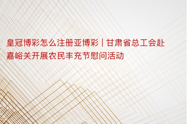 皇冠博彩怎么注册亚博彩 | 甘肃省总工会赴嘉峪关开展农民丰充节慰问活动